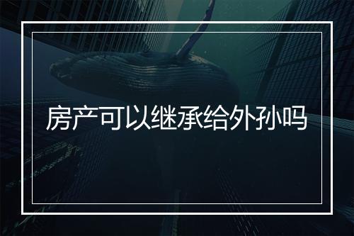 房产可以继承给外孙吗