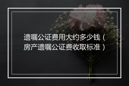 遗嘱公证费用大约多少钱（房产遗嘱公证费收取标准）