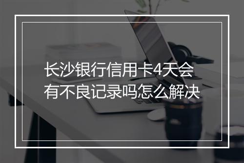 长沙银行信用卡4天会有不良记录吗怎么解决