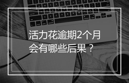 活力花逾期2个月会有哪些后果？