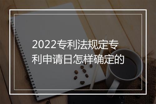 2022专利法规定专利申请日怎样确定的