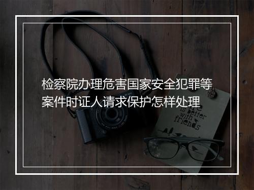 检察院办理危害国家安全犯罪等案件时证人请求保护怎样处理