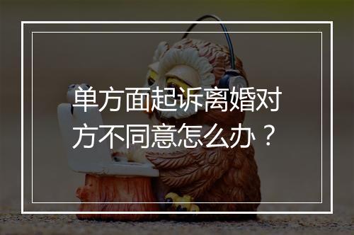 单方面起诉离婚对方不同意怎么办？