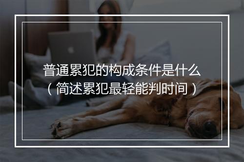 普通累犯的构成条件是什么（简述累犯最轻能判时间）