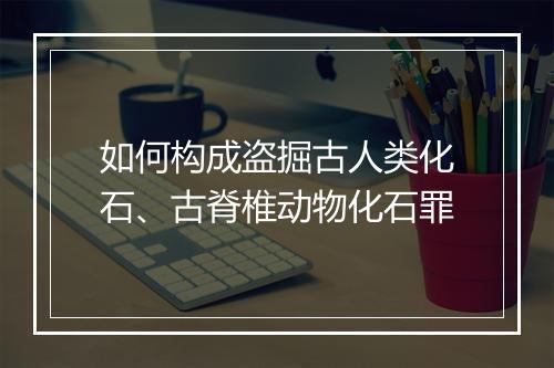如何构成盗掘古人类化石、古脊椎动物化石罪