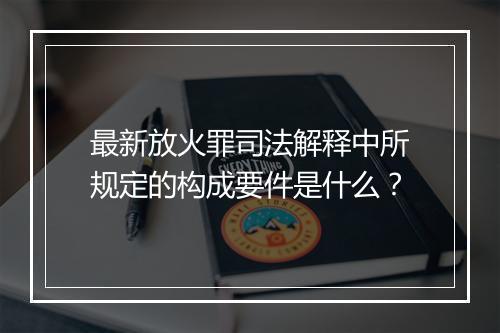 最新放火罪司法解释中所规定的构成要件是什么？