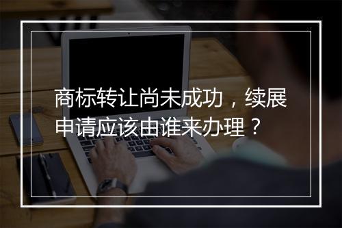 商标转让尚未成功，续展申请应该由谁来办理？