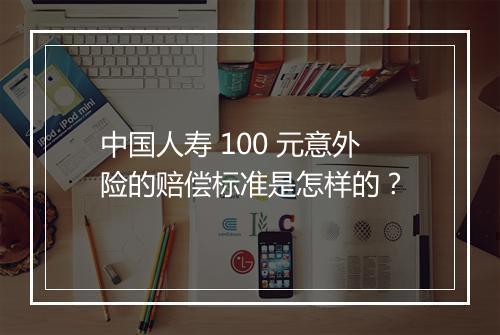 中国人寿 100 元意外险的赔偿标准是怎样的？