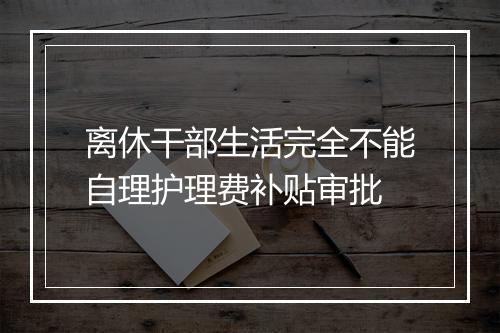 离休干部生活完全不能自理护理费补贴审批