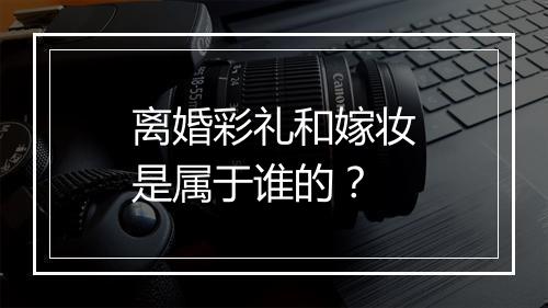 离婚彩礼和嫁妆是属于谁的？