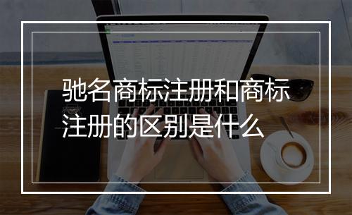 驰名商标注册和商标注册的区别是什么