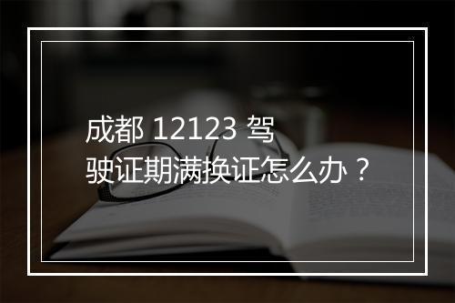 成都 12123 驾驶证期满换证怎么办？