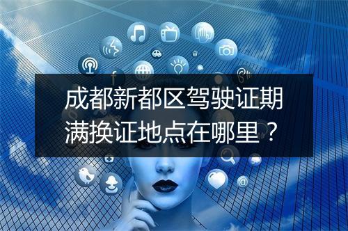 成都新都区驾驶证期满换证地点在哪里？
