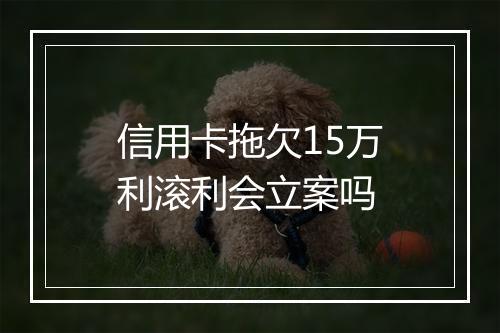 信用卡拖欠15万利滚利会立案吗