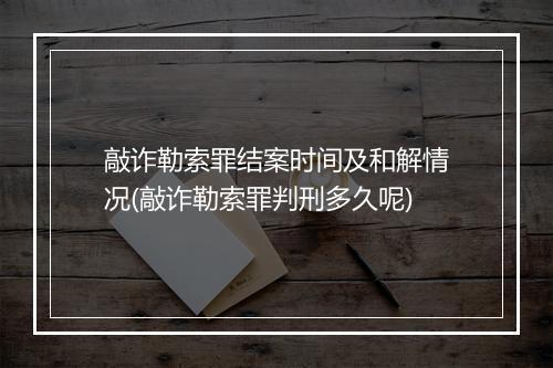 敲诈勒索罪结案时间及和解情况(敲诈勒索罪判刑多久呢)