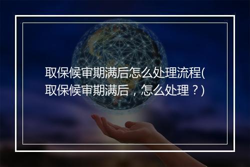 取保候审期满后怎么处理流程(取保候审期满后，怎么处理？)