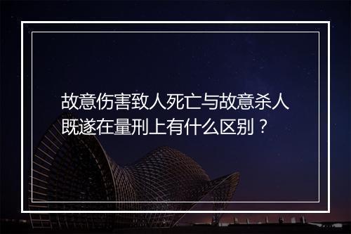 故意伤害致人死亡与故意杀人既遂在量刑上有什么区别？