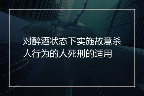 对醉酒状态下实施故意杀人行为的人死刑的适用