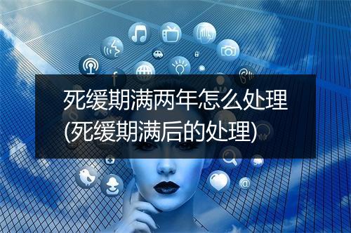死缓期满两年怎么处理(死缓期满后的处理)