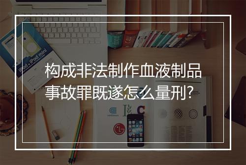 构成非法制作血液制品事故罪既遂怎么量刑?