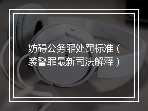 妨碍公务罪处罚标准（袭警罪最新司法解释）