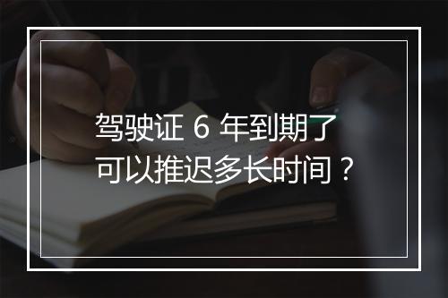 驾驶证 6 年到期了可以推迟多长时间？