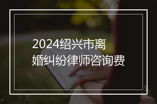 2024绍兴市离婚纠纷律师咨询费