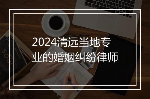 2024清远当地专业的婚姻纠纷律师