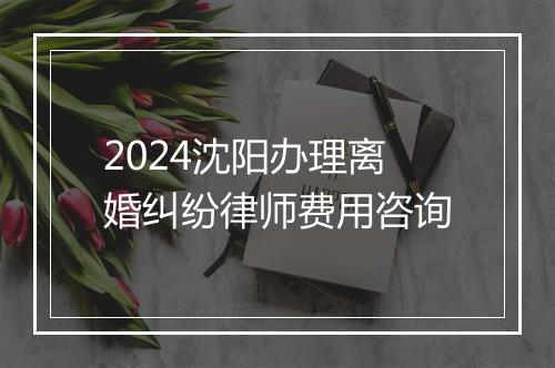 2024沈阳办理离婚纠纷律师费用咨询