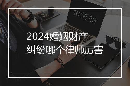 2024婚姻财产纠纷哪个律师厉害
