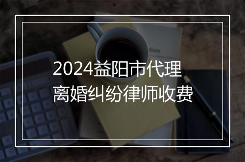 2024益阳市代理离婚纠纷律师收费
