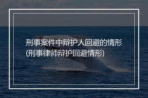 刑事案件中辩护人回避的情形(刑事律师辩护回避情形)