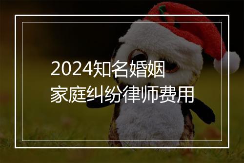 2024知名婚姻家庭纠纷律师费用