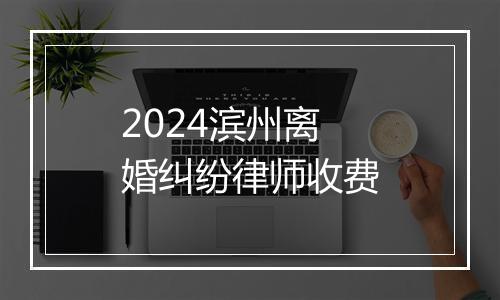 2024滨州离婚纠纷律师收费