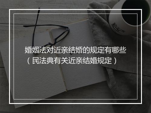 婚姻法对近亲结婚的规定有哪些（民法典有关近亲结婚规定）
