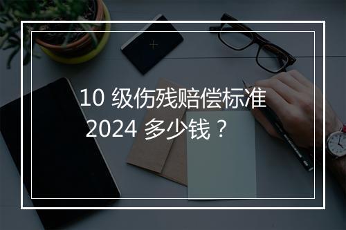 10 级伤残赔偿标准 2024 多少钱？