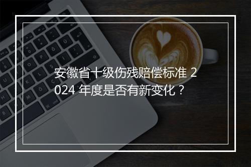 安徽省十级伤残赔偿标准 2024 年度是否有新变化？