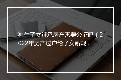 独生子女继承房产需要公证吗（2022年房产过户给子女新规定）