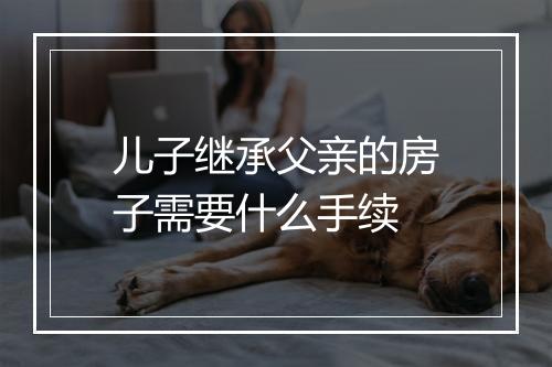 儿子继承父亲的房子需要什么手续