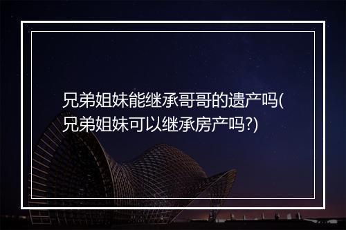 兄弟姐妹能继承哥哥的遗产吗(兄弟姐妹可以继承房产吗?)