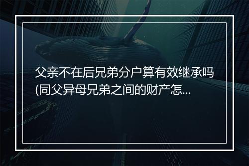 父亲不在后兄弟分户算有效继承吗(同父异母兄弟之间的财产怎么继承)