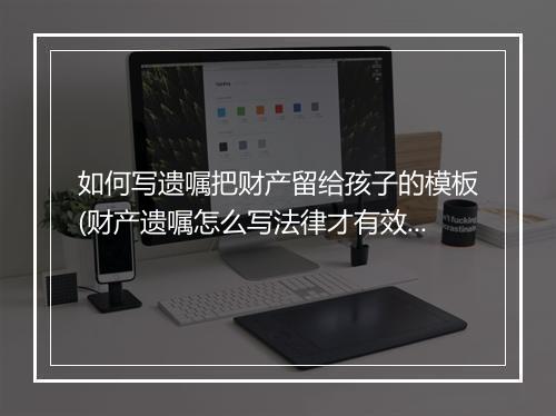 如何写遗嘱把财产留给孩子的模板(财产遗嘱怎么写法律才有效)