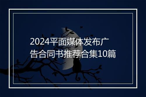 2024平面媒体发布广告合同书推荐合集10篇
