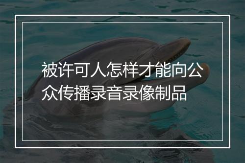 被许可人怎样才能向公众传播录音录像制品