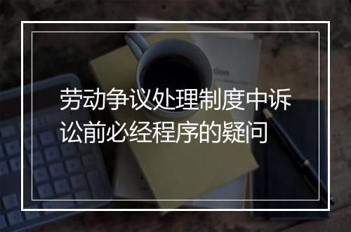 劳动争议处理制度中诉讼前必经程序的疑问