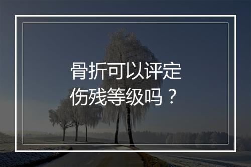 骨折可以评定伤残等级吗？