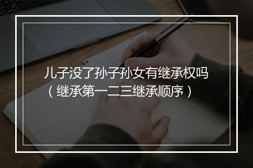 儿子没了孙子孙女有继承权吗（继承第一二三继承顺序）