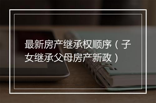 最新房产继承权顺序（子女继承父母房产新政）