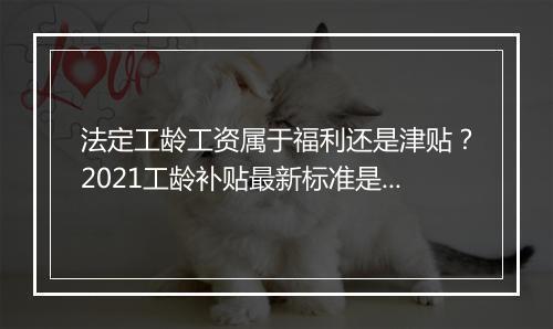 法定工龄工资属于福利还是津贴？2021工龄补贴最新标准是什么？
