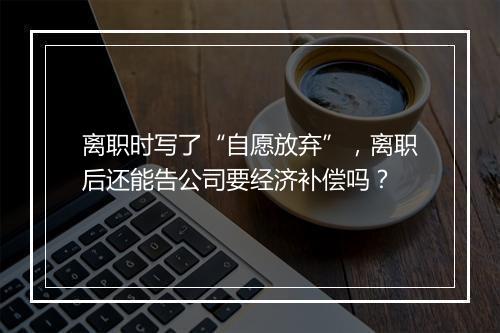 离职时写了“自愿放弃”，离职后还能告公司要经济补偿吗？